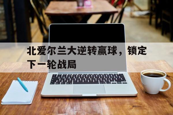 北爱尔兰大逆转赢球，锁定下一轮战局的简单介绍