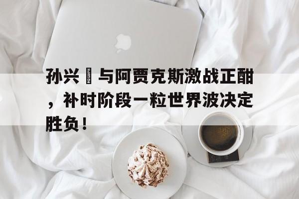 孙兴慜与阿贾克斯激战正酣,补时阶段一粒世界波决定胜负!孙兴慜惊讶热刺延长续约一年