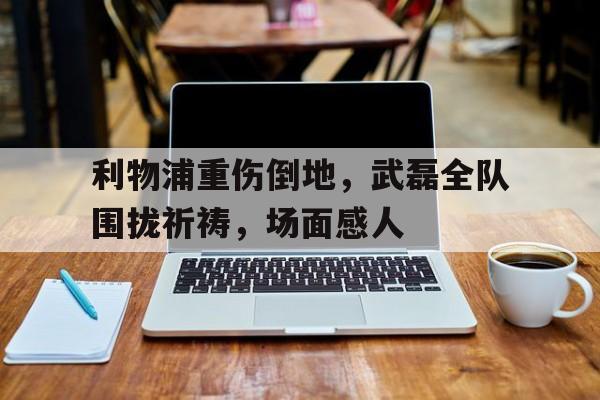 利物浦重伤倒地,武磊全队围拢祈祷,场面感人武磊绝杀完整版